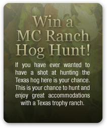 Win a MC Ranch Hog Hunt! If you have ever wanted to have a shot at hunting the Texas hog here is your chance. This is your chance to hunt and enjoy great accommodations with a Texas trophy ranch.